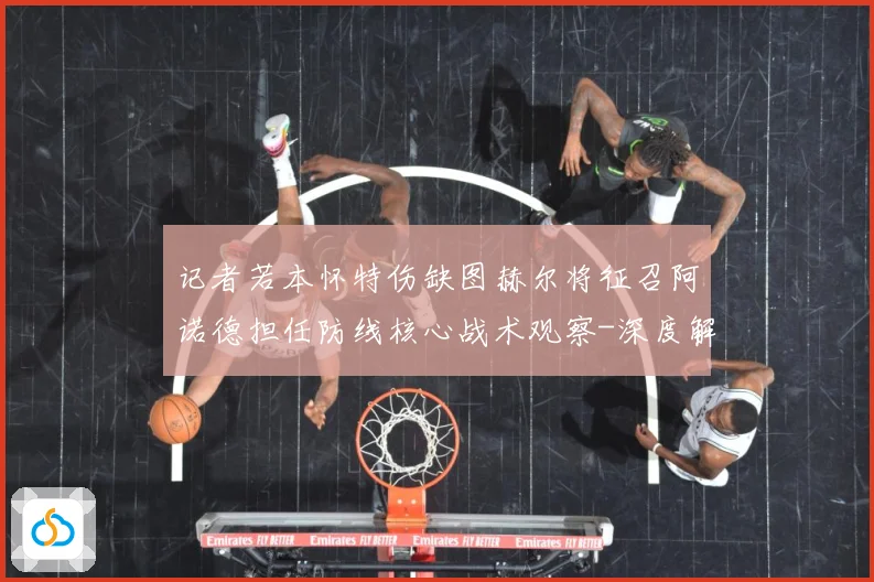 记者若本怀特伤缺图赫尔将征召阿诺德担任防线核心战术观察-深度解析