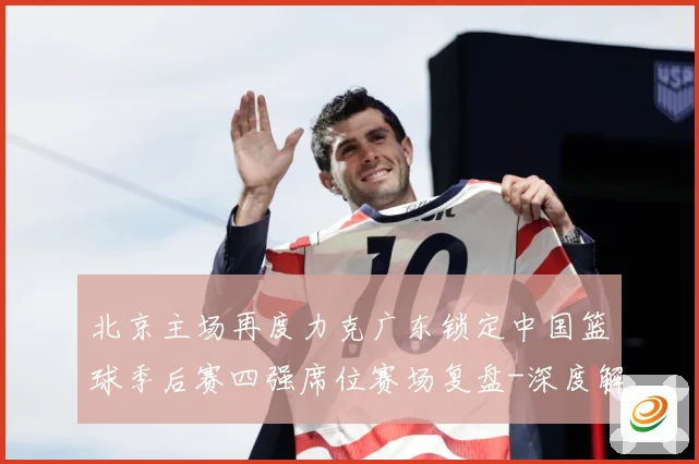 北京主场再度力克广东锁定中国篮球季后赛四强席位赛场复盘-深度解析