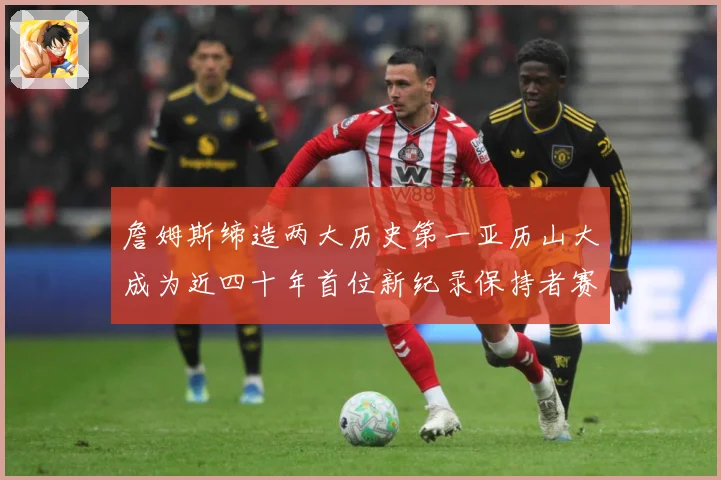 詹姆斯缔造两大历史第一亚历山大成为近四十年首位新纪录保持者赛场复盘-深度解析