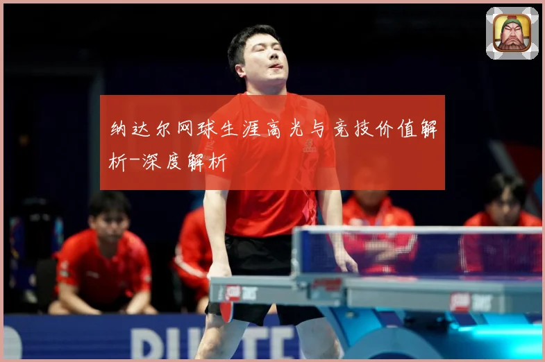 纳达尔网球生涯高光与竞技价值解析-深度解析