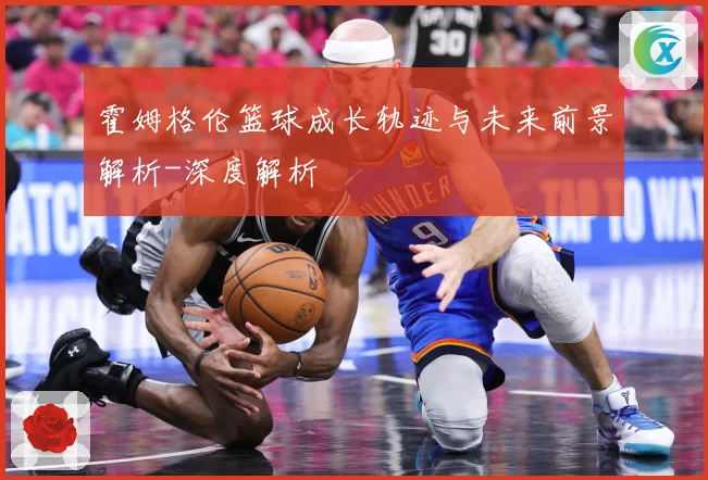 霍姆格伦篮球成长轨迹与未来前景解析-深度解析