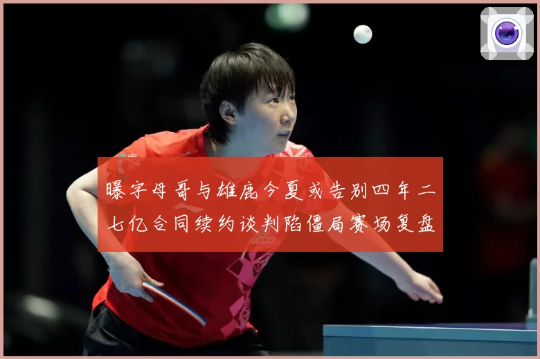 曝字母哥与雄鹿今夏或告别四年二七亿合同续约谈判陷僵局赛场复盘-深度解析