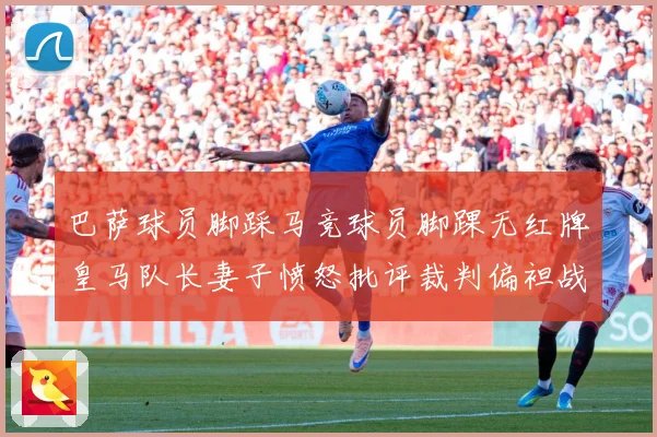 巴萨球员脚踩马竞球员脚踝无红牌皇马队长妻子愤怒批评裁判偏袒战术观察-深度解析