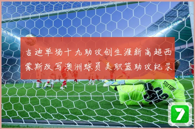 吉迪单场十九助攻创生涯新高超西蒙斯改写澳洲球员美职篮助攻纪录赛场复盘-深度解析