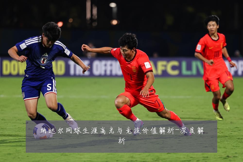 纳达尔网球生涯高光与竞技价值解析-深度解析