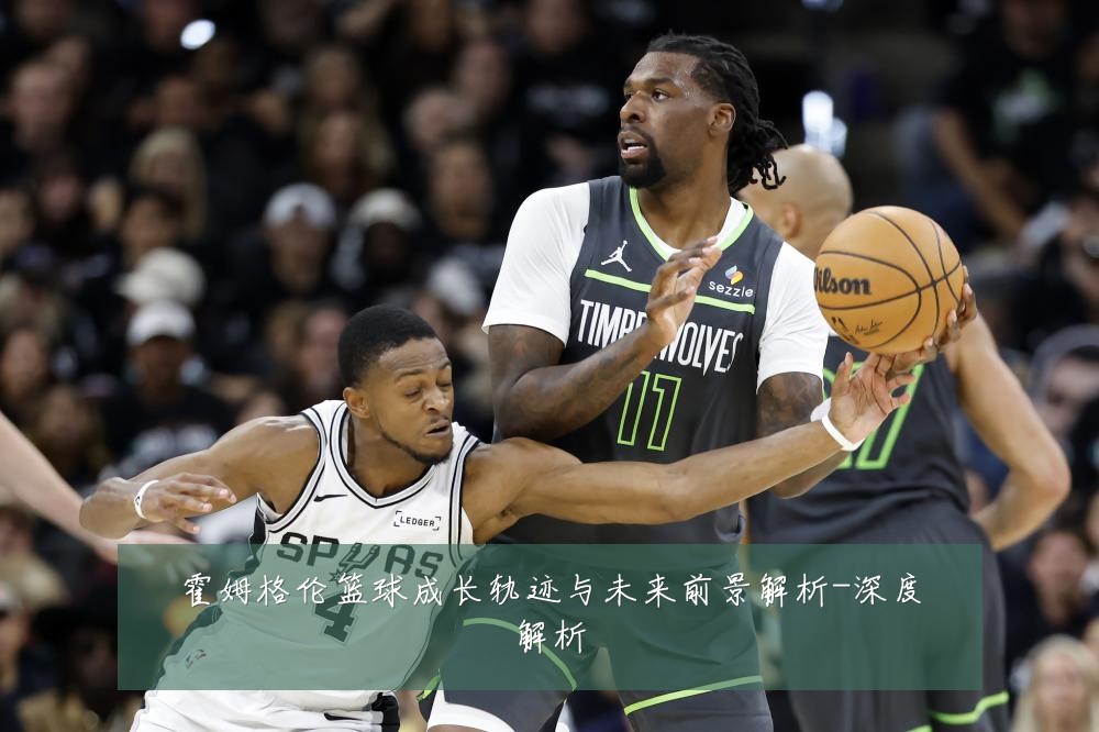 霍姆格伦篮球成长轨迹与未来前景解析-深度解析